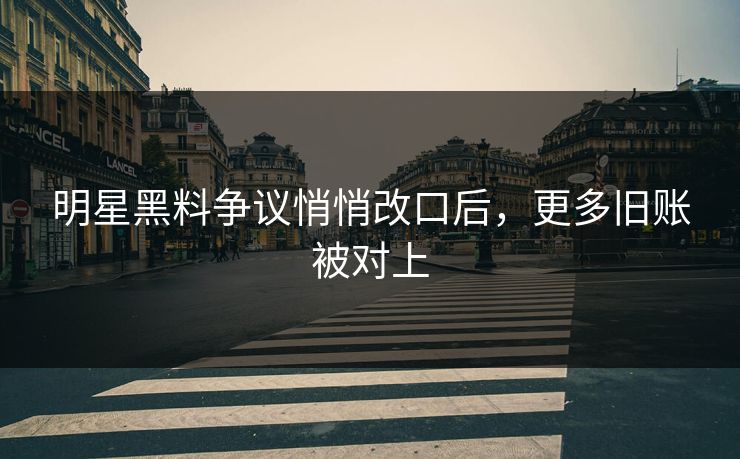 明星黑料争议悄悄改口后，更多旧账被对上