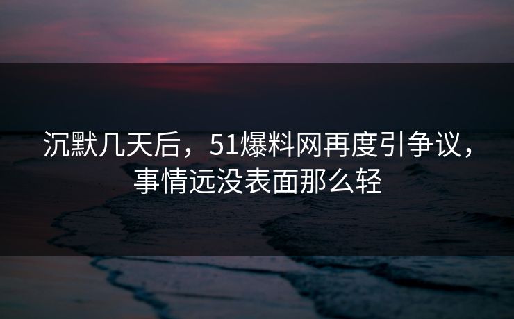 沉默几天后，51爆料网再度引争议，事情远没表面那么轻