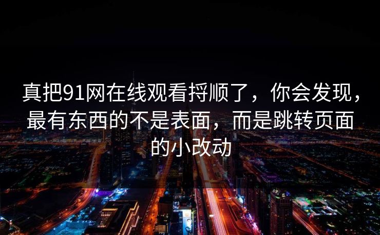 真把91网在线观看捋顺了，你会发现，最有东西的不是表面，而是跳转页面的小改动