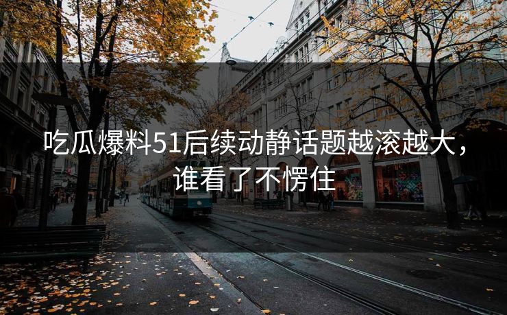 吃瓜爆料51后续动静话题越滚越大，谁看了不愣住