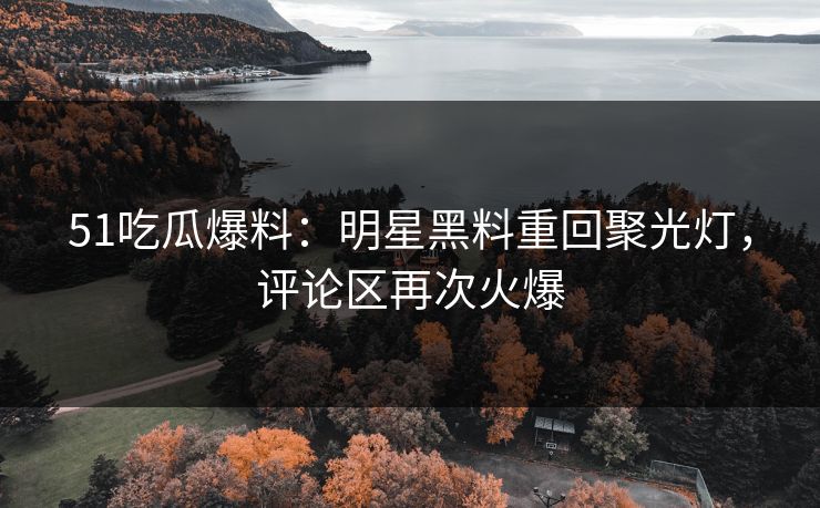 51吃瓜爆料：明星黑料重回聚光灯，评论区再次火爆