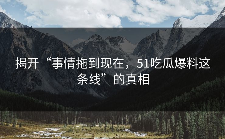 揭开“事情拖到现在，51吃瓜爆料这条线”的真相