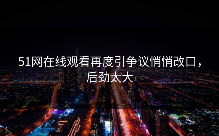 51网在线观看再度引争议悄悄改口，后劲太大