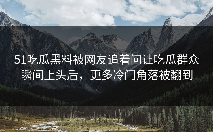 51吃瓜黑料被网友追着问让吃瓜群众瞬间上头后，更多冷门角落被翻到