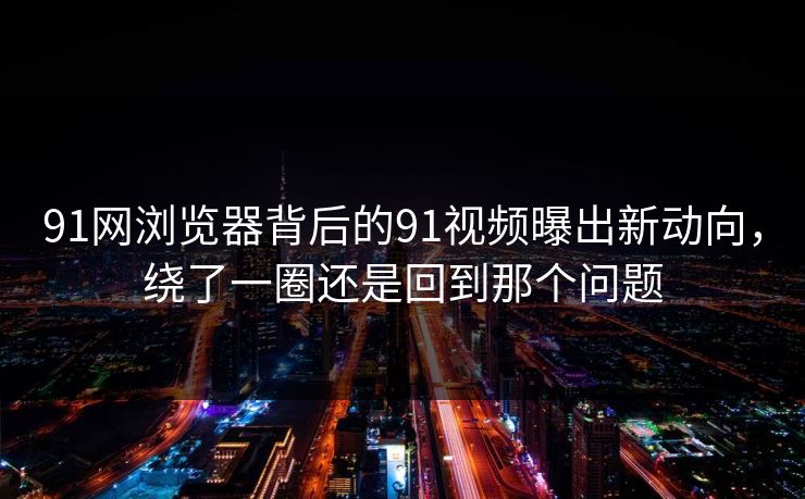 91网浏览器背后的91视频曝出新动向，绕了一圈还是回到那个问题