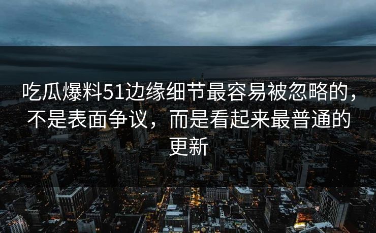 吃瓜爆料51边缘细节最容易被忽略的，不是表面争议，而是看起来最普通的更新