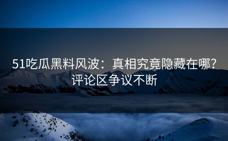 51吃瓜黑料风波：真相究竟隐藏在哪？评论区争议不断