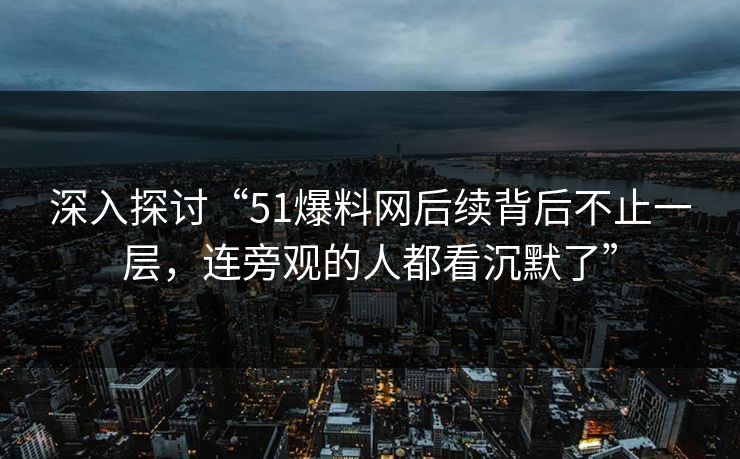 深入探讨“51爆料网后续背后不止一层，连旁观的人都看沉默了”