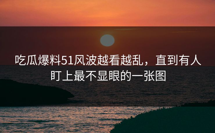 吃瓜爆料51风波越看越乱，直到有人盯上最不显眼的一张图