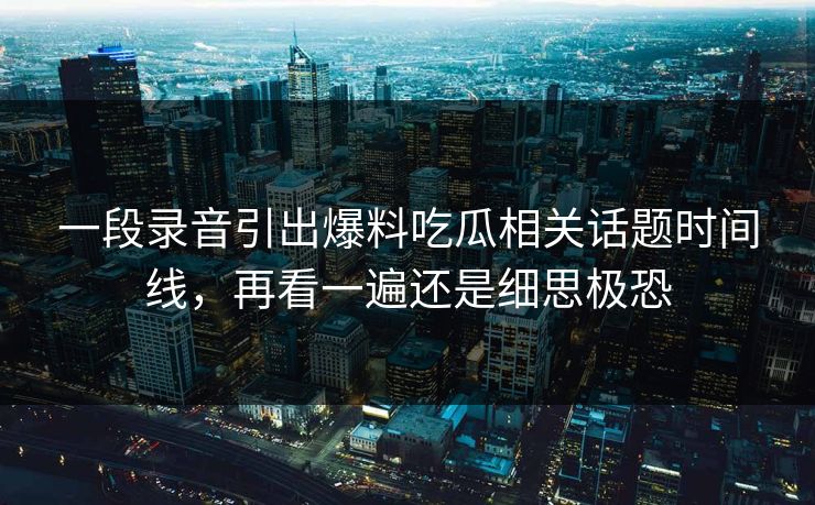 一段录音引出爆料吃瓜相关话题时间线，再看一遍还是细思极恐