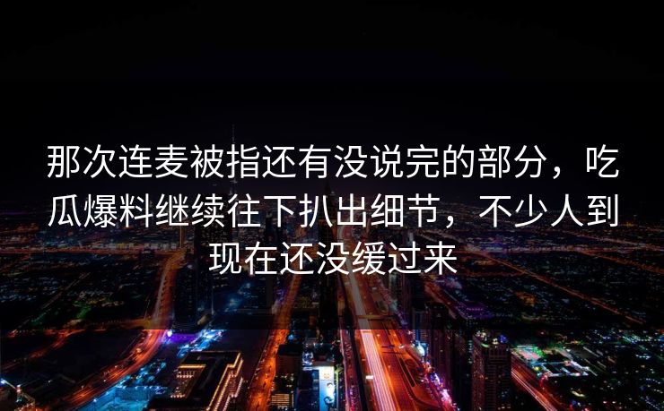 那次连麦被指还有没说完的部分，吃瓜爆料继续往下扒出细节，不少人到现在还没缓过来