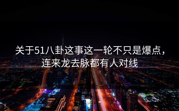 关于51八卦这事这一轮不只是爆点，连来龙去脉都有人对线