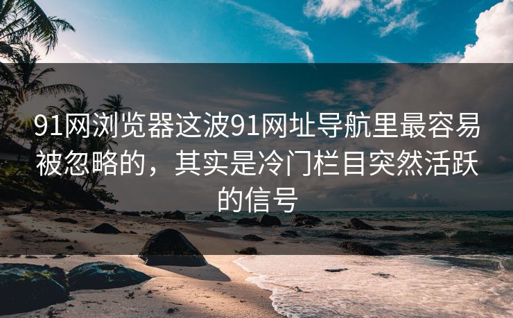 91网浏览器这波91网址导航里最容易被忽略的，其实是冷门栏目突然活跃的信号