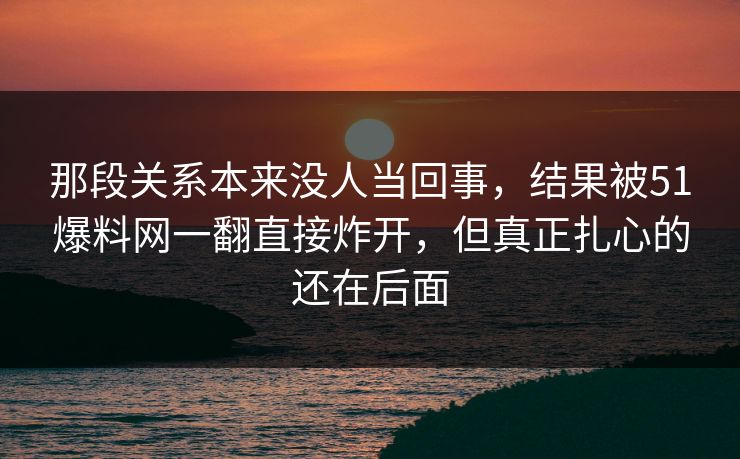 那段关系本来没人当回事，结果被51爆料网一翻直接炸开，但真正扎心的还在后面