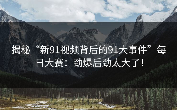 揭秘“新91视频背后的91大事件”每日大赛：劲爆后劲太大了！