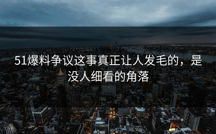 51爆料争议这事真正让人发毛的，是没人细看的角落