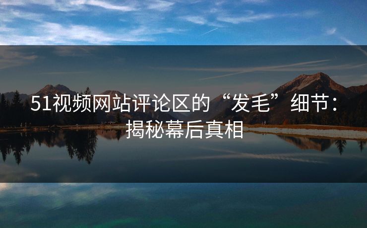 51视频网站评论区的“发毛”细节:揭秘幕后真相 51视频网站评论区的“发毛”细节:揭秘幕后真相