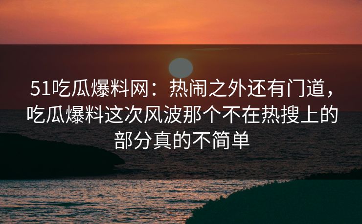 51吃瓜爆料网:热闹之外还有门道,吃瓜爆料这次风波那个不在热搜上的部分真的不简单 51吃瓜爆料网:热闹之外还有门道,吃瓜爆料这次风波那个不在热搜上的部分真的不简单