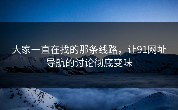 大家一直在找的那条线路,让91网址导航的讨论彻底变味 大家一直在找的那条线路,让91网址导航的讨论彻底变味