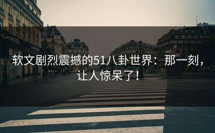 软文剧烈震撼的51八卦世界：那一刻，让人惊呆了！