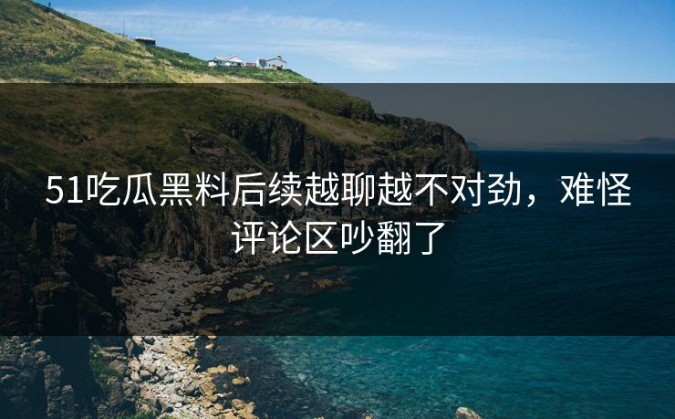 51吃瓜黑料后续越聊越不对劲，难怪评论区吵翻了