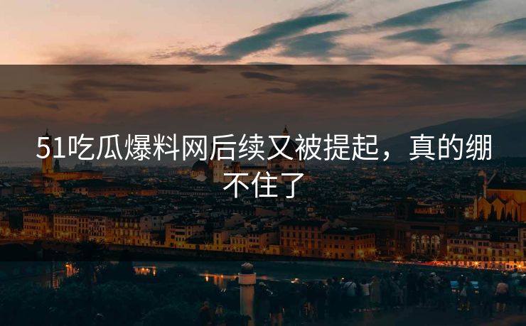 51吃瓜爆料网后续又被提起，真的绷不住了