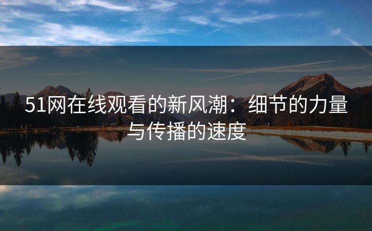 51网在线观看的新风潮：细节的力量与传播的速度