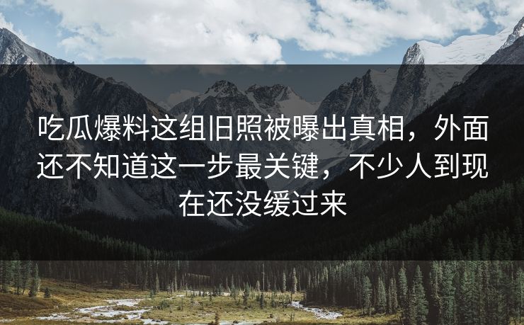 吃瓜爆料这组旧照被曝出真相，外面还不知道这一步最关键，不少人到现在还没缓过来