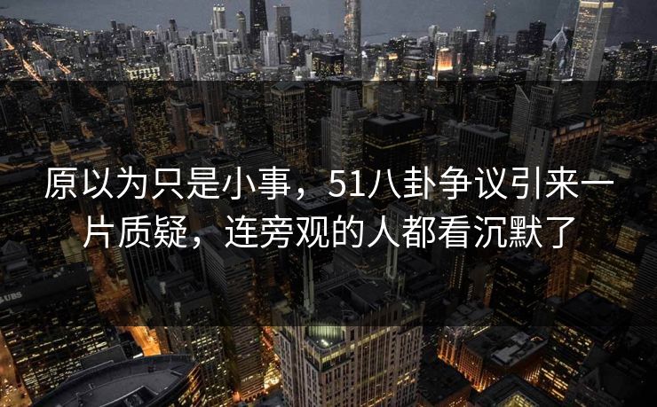 原以为只是小事，51八卦争议引来一片质疑，连旁观的人都看沉默了