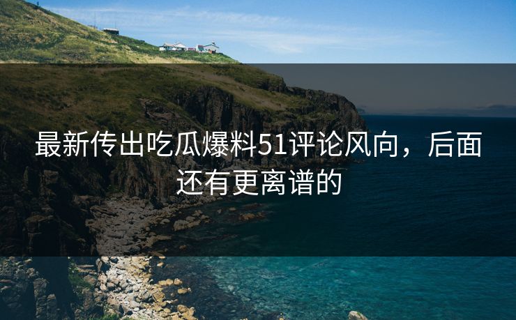 最新传出吃瓜爆料51评论风向，后面还有更离谱的