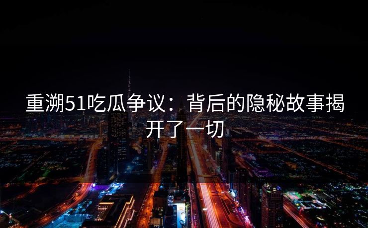 重溯51吃瓜争议：背后的隐秘故事揭开了一切