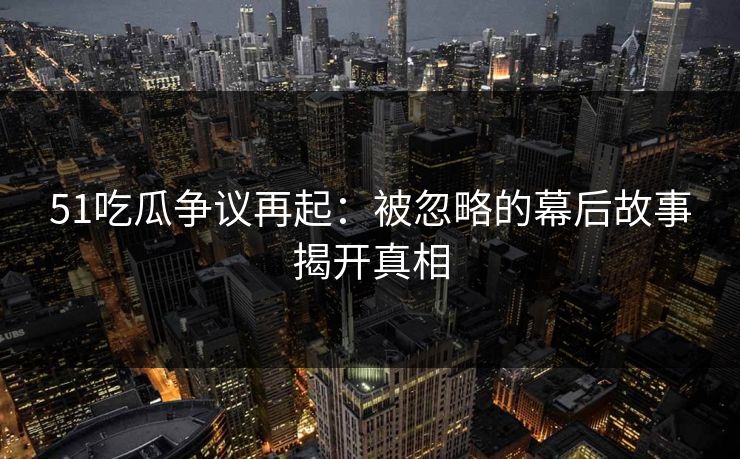 51吃瓜争议再起：被忽略的幕后故事揭开真相