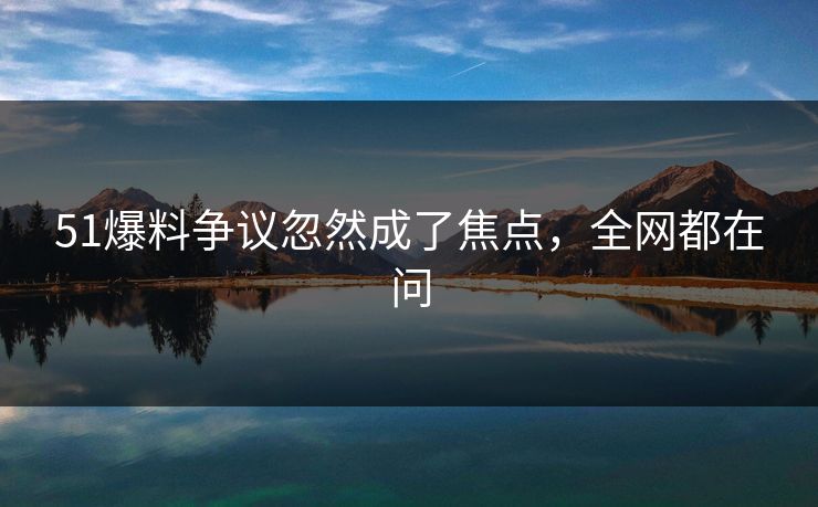 51爆料争议忽然成了焦点,全网都在问 51爆料争议忽然成了焦点,全网都在问