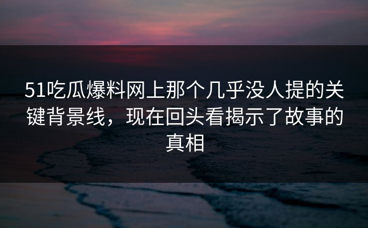 51吃瓜爆料网上那个几乎没人提的关键背景线，现在回头看揭示了故事的真相