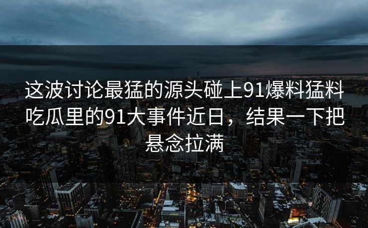这波讨论最猛的源头碰上91爆料猛料吃瓜里的91大事件近日，结果一下把悬念拉满