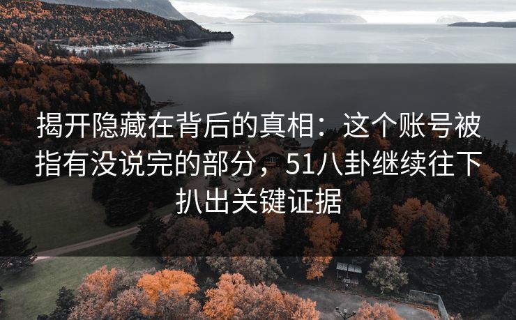 揭开隐藏在背后的真相：这个账号被指有没说完的部分，51八卦继续往下扒出关键证据