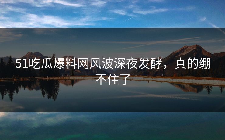 51吃瓜爆料网风波深夜发酵，真的绷不住了