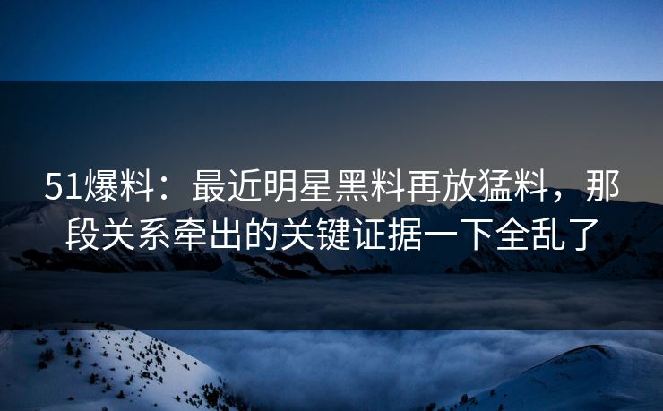 51爆料：最近明星黑料再放猛料，那段关系牵出的关键证据一下全乱了