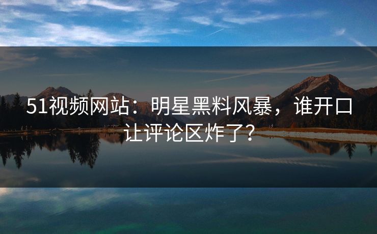 51视频网站：明星黑料风暴，谁开口让评论区炸了？