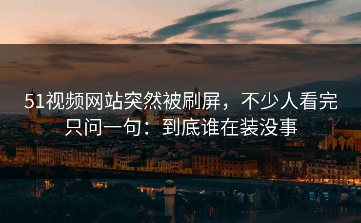 51视频网站突然被刷屏，不少人看完只问一句：到底谁在装没事