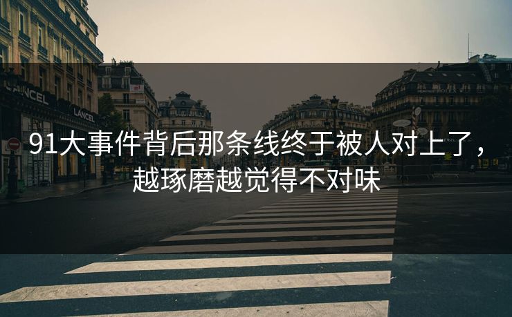 91大事件背后那条线终于被人对上了，越琢磨越觉得不对味