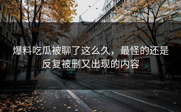 爆料吃瓜被聊了这么久，最怪的还是反复被删又出现的内容