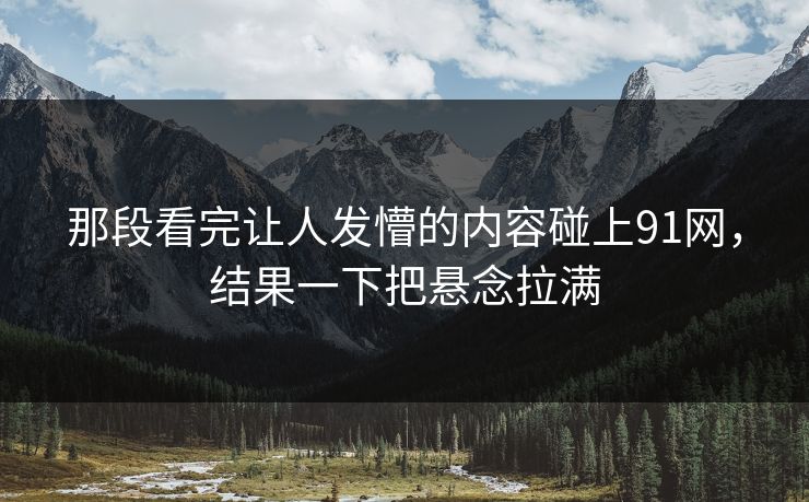 那段看完让人发懵的内容碰上91网，结果一下把悬念拉满