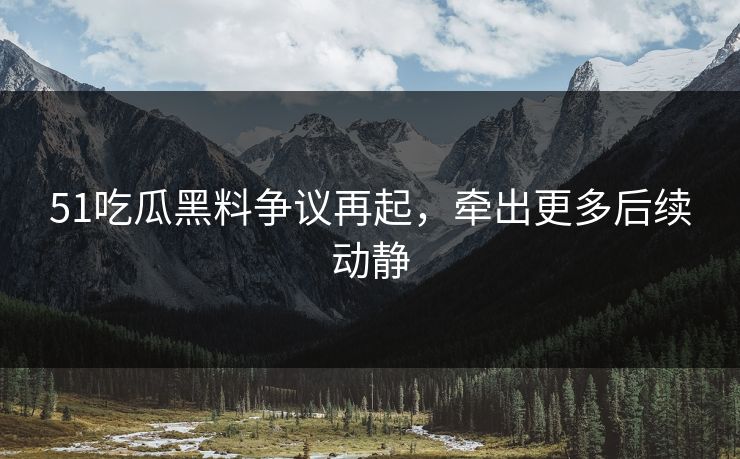 51吃瓜黑料争议再起，牵出更多后续动静